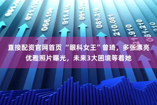 直接配资官网首页 “眼科女王”曾琦，多张漂亮优雅照片曝光，未来3大困境等着她