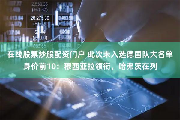 在线股票炒股配资门户 此次未入选德国队大名单身价前10：穆西亚拉领衔，哈弗茨在列