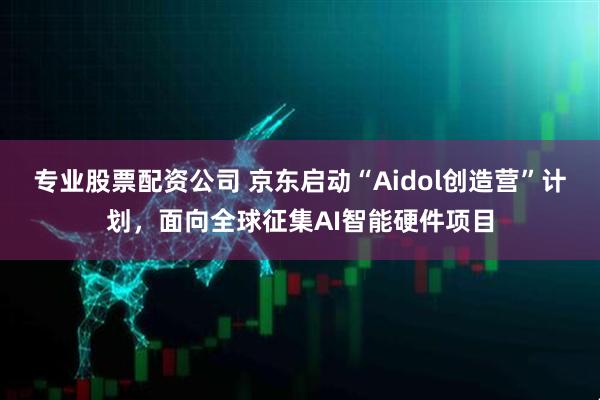 专业股票配资公司 京东启动“Aidol创造营”计划，面向全球征集AI智能硬件项目