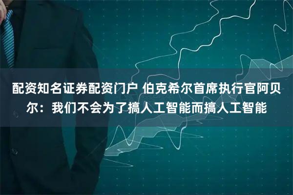 配资知名证券配资门户 伯克希尔首席执行官阿贝尔：我们不会为了搞人工智能而搞人工智能