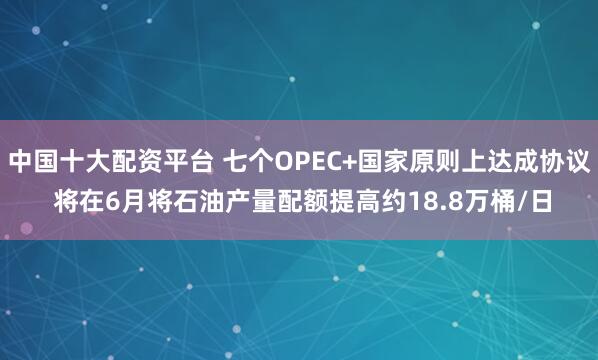 中国十大配资平台 七个OPEC+国家原则上达成协议 将在6月将石油产量配额提高约18.8万桶/日