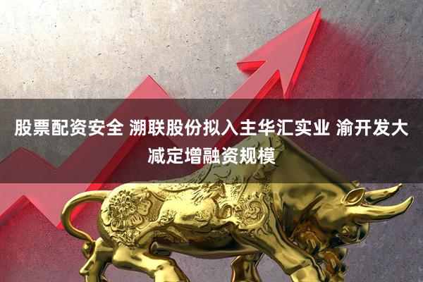 股票配资安全 溯联股份拟入主华汇实业 渝开发大减定增融资规模