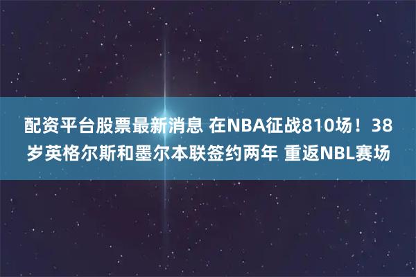 配资平台股票最新消息 在NBA征战810场！38岁英格尔斯和墨尔本联签约两年 重返NBL赛场