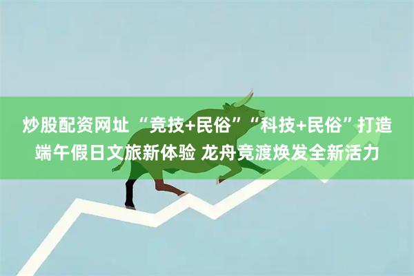 炒股配资网址 “竞技+民俗”“科技+民俗”打造端午假日文旅新体验 龙舟竞渡焕发全新活力