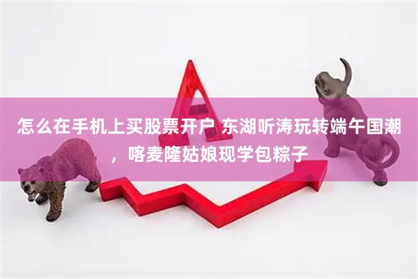 怎么在手机上买股票开户 东湖听涛玩转端午国潮,喀麦隆姑娘现学包粽子