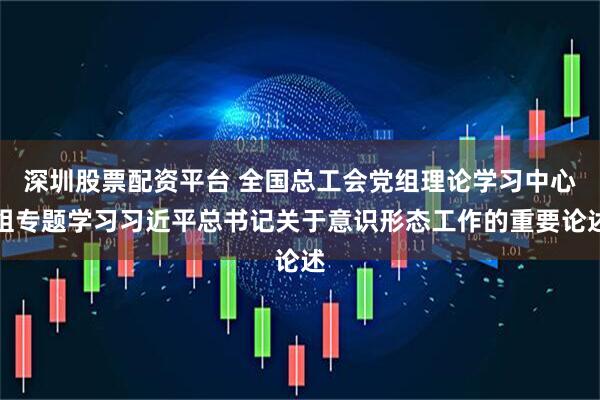 深圳股票配资平台 全国总工会党组理论学习中心组专题学习习近平总书记关于意识形态工作的重要论述