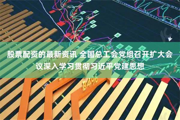 股票配资的最新资讯 全国总工会党组召开扩大会议深入学习贯彻习近平党建思想